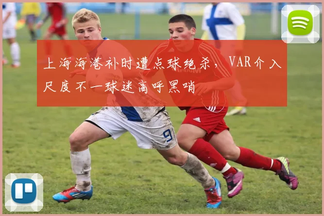 上海海港补时遭点球绝杀，VAR介入尺度不一球迷高呼黑哨