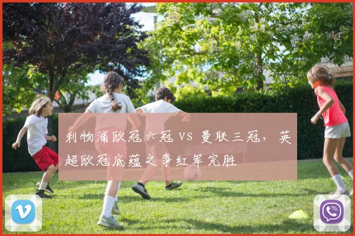 利物浦欧冠六冠 vs 曼联三冠，英超欧冠底蕴之争红军完胜