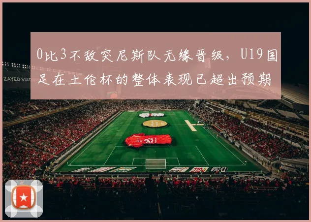 0比3不敌突尼斯队无缘晋级，U19国足在土伦杯的整体表现已超出预期